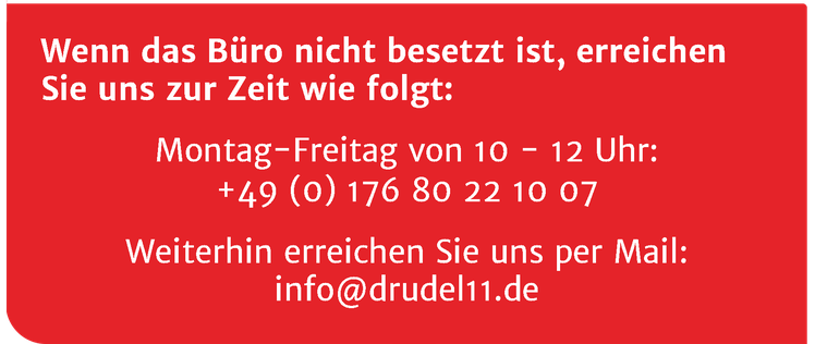 Wenn das Büro nicht besetzt ist, erreichen Sie uns zur Zeit wie folgt: Montag-Freitag von 10 - 12 Uhr: +49 (0) 176 80 22 10 06 - Weiterhin erreichen Sie uns per Mail: info@drudel11.de